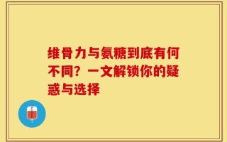 维骨力与氨糖到底有何不同？一文解锁你的疑惑与选择