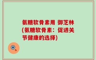 氨糖软骨素用 御芝林(氨糖软骨素：促进关节健康的选择)