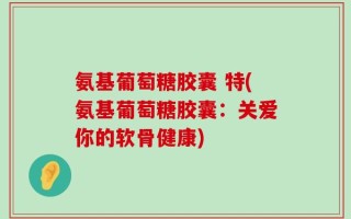氨基葡萄糖胶囊 特(氨基葡萄糖胶囊：关爱你的软骨健康)