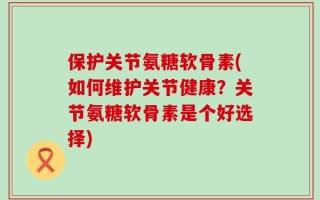 保护关节氨糖软骨素(如何维护关节健康？关节氨糖软骨素是个好选择)