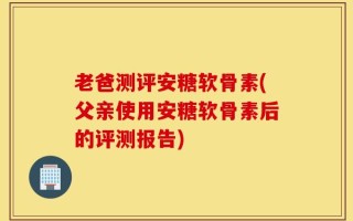 老爸测评安糖软骨素(父亲使用安糖软骨素后的评测报告)
