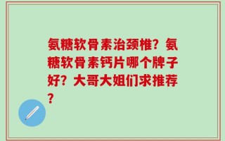 氨糖软骨素治颈椎？氨糖软骨素钙片哪个牌子好？大哥大姐们求推荐？