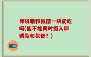 卵磷脂和氨糖一块能吃吗(能不能同时摄入卵磷脂和氨糖？)