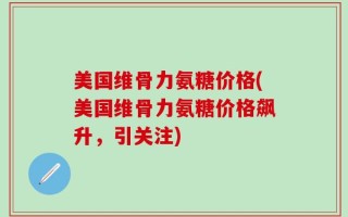 美国维骨力氨糖价格(美国维骨力氨糖价格飙升，引关注)