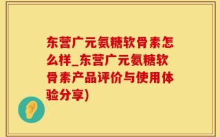 东营广元氨糖软骨素怎么样_东营广元氨糖软骨素产品评价与使用体验分享)