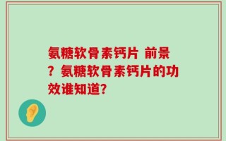 氨糖软骨素钙片 前景？氨糖软骨素钙片的功效谁知道？