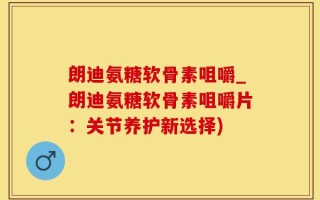 朗迪氨糖软骨素咀嚼_朗迪氨糖软骨素咀嚼片：关节养护新选择)