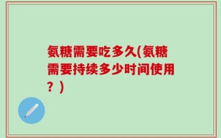 氨糖需要吃多久(氨糖需要持续多少时间使用？)