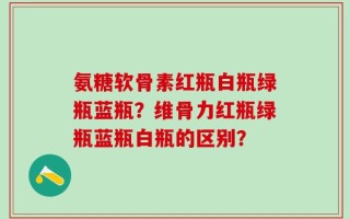 氨糖软骨素红瓶白瓶绿瓶蓝瓶？维骨力红瓶绿瓶蓝瓶白瓶的区别？
