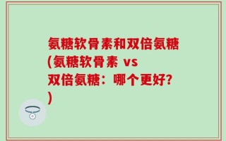 氨糖软骨素和双倍氨糖(氨糖软骨素 vs 双倍氨糖：哪个更好？)