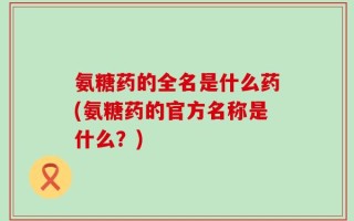氨糖药的全名是什么药(氨糖药的官方名称是什么？)