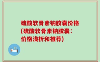 硫酸软骨素钠胶囊价格(硫酸软骨素钠胶囊：价格浅析和推荐)
