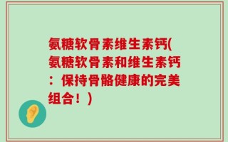 氨糖软骨素维生素钙(氨糖软骨素和维生素钙：保持骨骼健康的完美组合！)