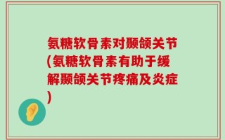 氨糖软骨素对颞颌关节(氨糖软骨素有助于缓解颞颌关节疼痛及炎症)