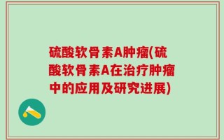 硫酸软骨素A肿瘤(硫酸软骨素A在治疗肿瘤中的应用及研究进展)