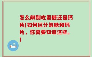 怎么辨别吃氨糖还是钙片(如何区分氨糖和钙片，你需要知道这些。)