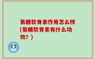 氨糖软骨素作用怎么样(氨糖软骨素有什么功效？)