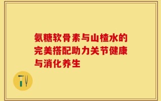 氨糖软骨素与山楂水的完美搭配助力关节健康与消化养生