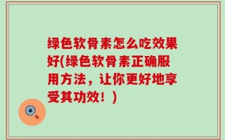 绿色软骨素怎么吃效果好(绿色软骨素正确服用方法，让你更好地享受其功效！)