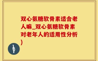双心氨糖软骨素适合老人嘛_双心氨糖软骨素对老年人的适用性分析)