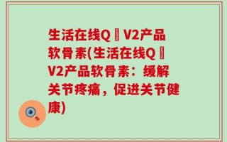 生活在线Q丅V2产品软骨素(生活在线Q丅V2产品软骨素：缓解关节疼痛，促进关节健康)