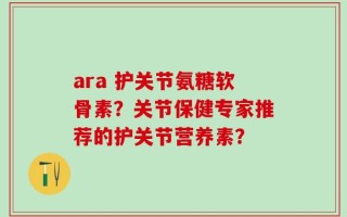ara 护关节氨糖软骨素？关节保健专家推荐的护关节营养素？