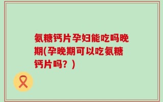 氨糖钙片孕妇能吃吗晚期(孕晚期可以吃氨糖钙片吗？)