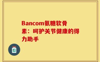 Bancom氨糖软骨素：呵护关节健康的得力助手