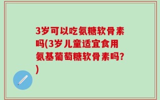 3岁可以吃氨糖软骨素吗(3岁儿童适宜食用氨基葡萄糖软骨素吗？)