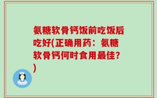 氨糖软骨钙饭前吃饭后吃好(正确用药：氨糖软骨钙何时食用最佳？)