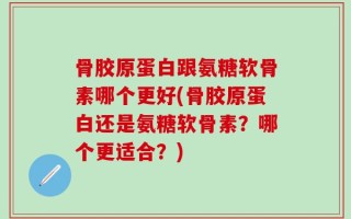 骨胶原蛋白跟氨糖软骨素哪个更好(骨胶原蛋白还是氨糖软骨素？哪个更适合？)