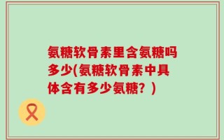 氨糖软骨素里含氨糖吗多少(氨糖软骨素中具体含有多少氨糖？)