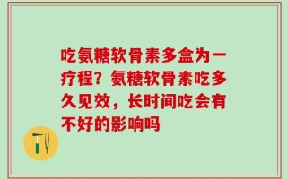 吃氨糖软骨素多盒为一疗程？氨糖软骨素吃多久见效，长时间吃会有不好的影响吗
