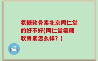 氨糖软骨素北京同仁堂的好不好(同仁堂氨糖软骨素怎么样？)