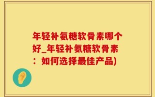 年轻补氨糖软骨素哪个好_年轻补氨糖软骨素：如何选择最佳产品)