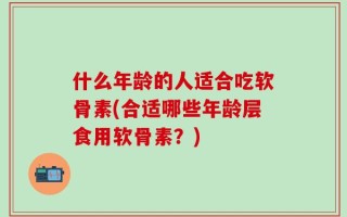 什么年龄的人适合吃软骨素(合适哪些年龄层食用软骨素？)