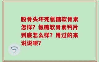 股骨头坏死氨糖软骨素怎样？氨糖软骨素钙片到底怎么样？用过的来说说呗？