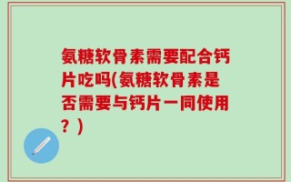 氨糖软骨素需要配合钙片吃吗(氨糖软骨素是否需要与钙片一同使用？)