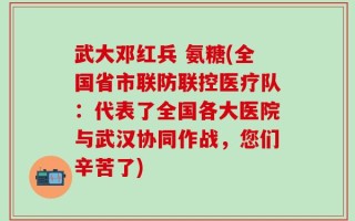 武大邓红兵 氨糖(全国省市联防联控医疗队：代表了全国各大医院与武汉协同作战，您们辛苦了)