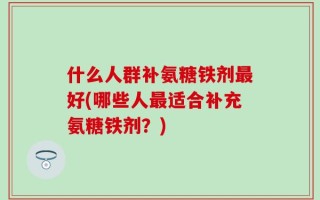 什么人群补氨糖铁剂最好(哪些人最适合补充氨糖铁剂？)