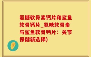 氨糖软骨素钙片和鲨鱼软骨钙片_氨糖软骨素与鲨鱼软骨钙片：关节保健新选择)