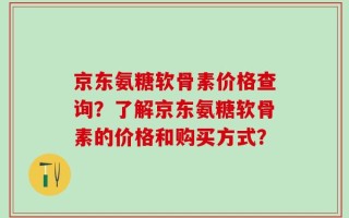 京东氨糖软骨素价格查询？了解京东氨糖软骨素的价格和购买方式？