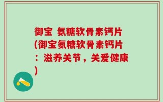 御宝 氨糖软骨素钙片(御宝氨糖软骨素钙片：滋养关节，关爱健康)