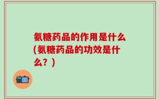 氨糖药品的作用是什么(氨糖药品的功效是什么？)