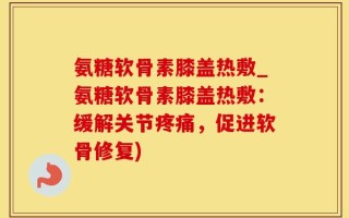 氨糖软骨素膝盖热敷_氨糖软骨素膝盖热敷：缓解关节疼痛，促进软骨修复)