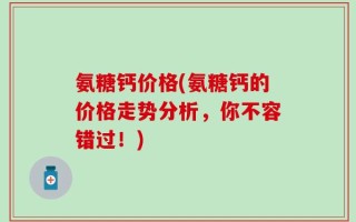 氨糖钙价格(氨糖钙的价格走势分析，你不容错过！)