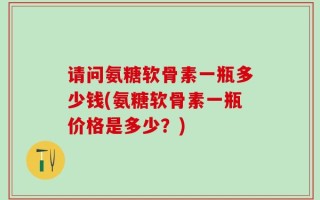 请问氨糖软骨素一瓶多少钱(氨糖软骨素一瓶价格是多少？)
