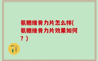 氨糖维骨力片怎么样(氨糖维骨力片效果如何？)