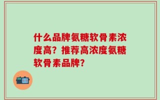 什么品牌氨糖软骨素浓度高？推荐高浓度氨糖软骨素品牌？