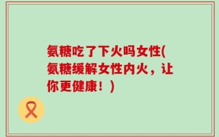 氨糖吃了下火吗女性(氨糖缓解女性内火，让你更健康！)